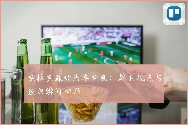 克拉克森的汽车评测：犀利观点与经典瞬间回顾