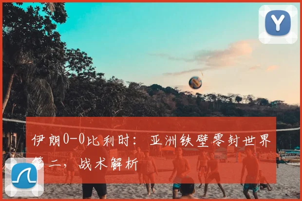 伊朗0-0比利时:亚洲铁壁零封世界第二,战术解析