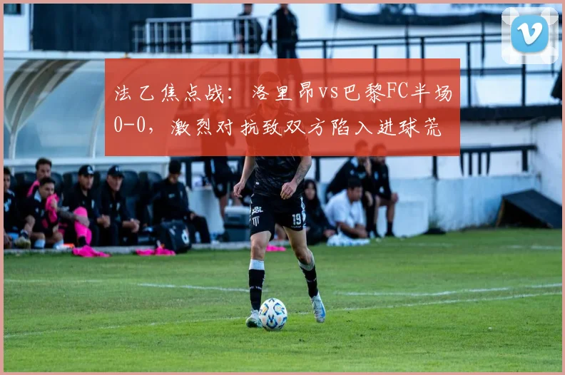 法乙焦点战:洛里昂vs巴黎FC半场0-0,激烈对抗致双方陷入进球荒