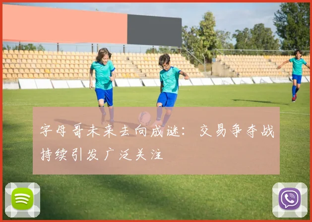 字母哥未来去向成谜：交易争夺战持续引发广泛关注