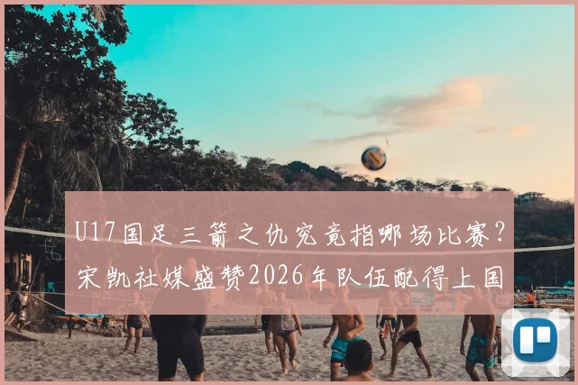 U17国足三箭之仇究竟指哪场比赛？宋凯社媒盛赞2026年队伍配得上国家伟大