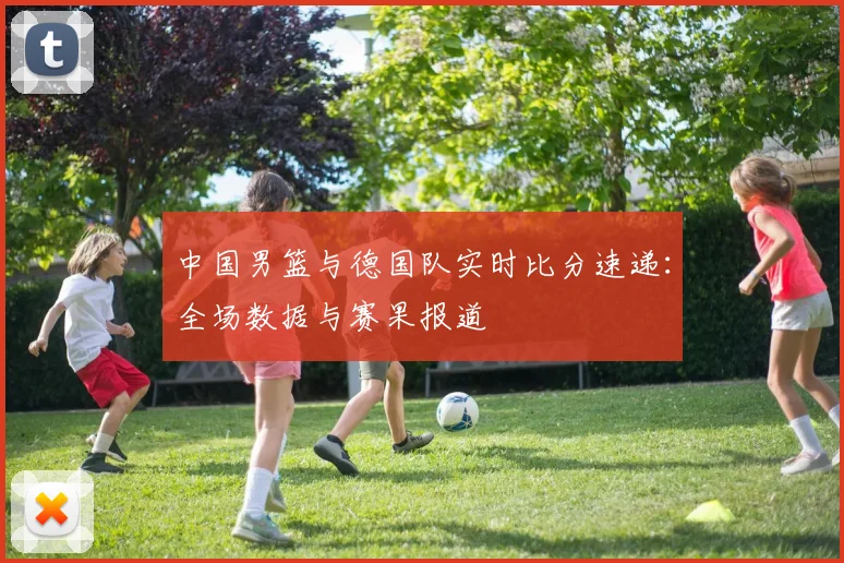 中国男篮与德国队实时比分速递：全场数据与赛果报道