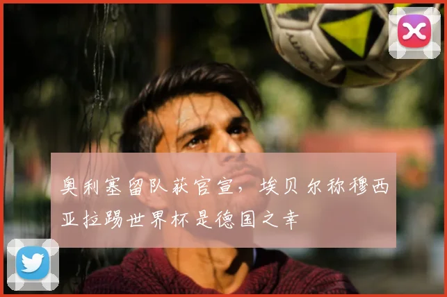 奥利塞留队获官宣,埃贝尔称穆西亚拉踢世界杯是德国之幸