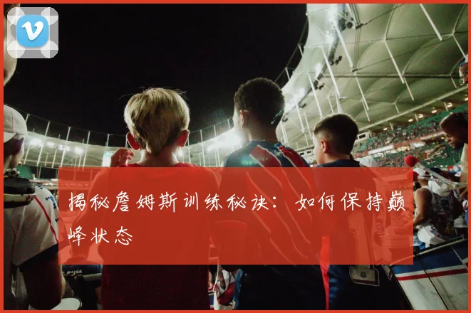 揭秘詹姆斯训练秘诀：如何保持巅峰状态