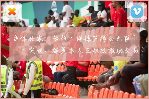 每体独家：若昂·佩德罗转会巴萨获突破，球员本人正积极推动交易达成